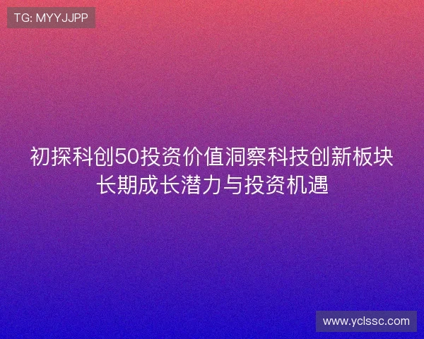 初探科创50投资价值洞察科技创新板块长期成长潜力与投资机遇 初探科创50投资价值洞察科技创新板块长期成长潜力与投资机遇
